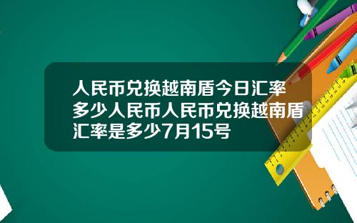 人民币兑换越南盾今日汇率多少人民币人民币兑换越南盾汇率是多少7月15号