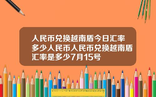 人民币兑换越南盾今日汇率多少人民币人民币兑换越南盾汇率是多少7月15号