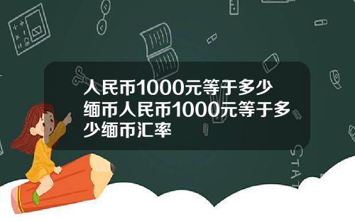 人民币1000元等于多少缅币人民币1000元等于多少缅币汇率