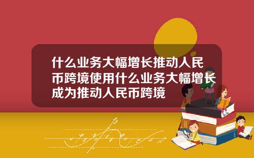 什么业务大幅增长推动人民币跨境使用什么业务大幅增长成为推动人民币跨境