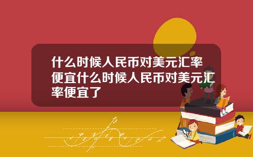 什么时候人民币对美元汇率便宜什么时候人民币对美元汇率便宜了