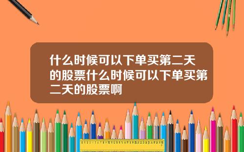什么时候可以下单买第二天的股票什么时候可以下单买第二天的股票啊
