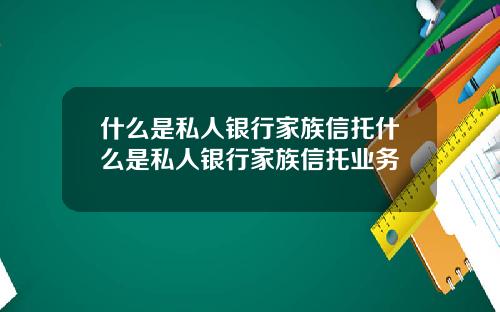什么是私人银行家族信托什么是私人银行家族信托业务