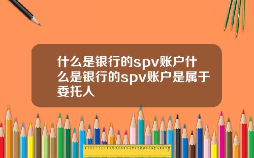 什么是银行的spv账户什么是银行的spv账户是属于委托人