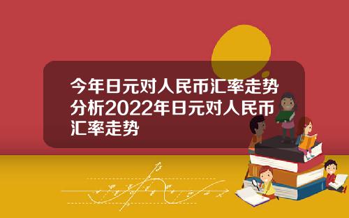 今年日元对人民币汇率走势分析2022年日元对人民币汇率走势