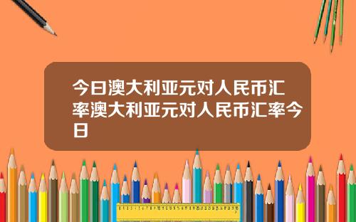 今曰澳大利亚元对人民币汇率澳大利亚元对人民币汇率今日