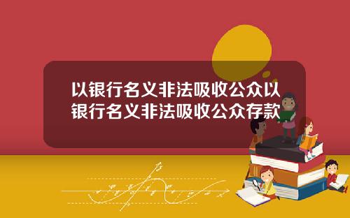 以银行名义非法吸收公众以银行名义非法吸收公众存款
