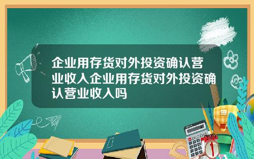 企业用存货对外投资确认营业收入企业用存货对外投资确认营业收入吗