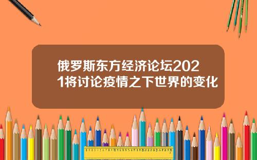 俄罗斯东方经济论坛2021将讨论疫情之下世界的变化