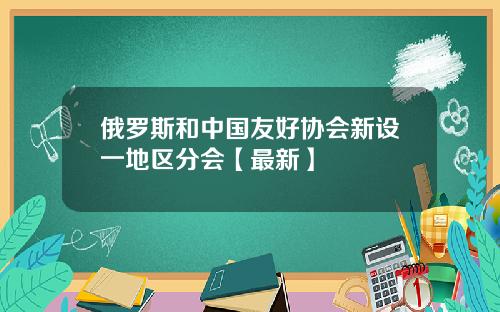 俄罗斯和中国友好协会新设一地区分会【最新】