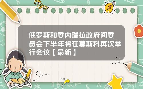 俄罗斯和委内瑞拉政府间委员会下半年将在莫斯科再次举行会议【最新】