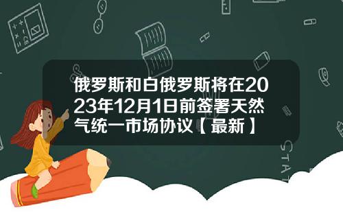 俄罗斯和白俄罗斯将在2023年12月1日前签署天然气统一市场协议【最新】