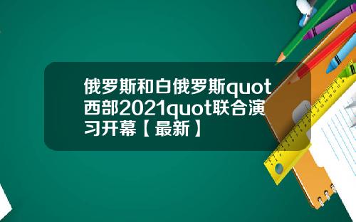 俄罗斯和白俄罗斯quot西部2021quot联合演习开幕【最新】