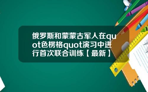 俄罗斯和蒙蒙古军人在quot色楞格quot演习中进行首次联合训练【最新】