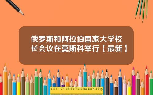 俄罗斯和阿拉伯国家大学校长会议在莫斯科举行【最新】
