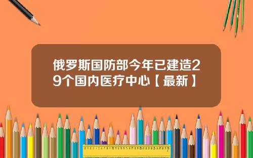 俄罗斯国防部今年已建造29个国内医疗中心【最新】