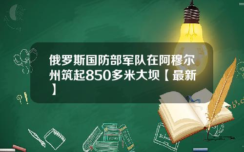俄罗斯国防部军队在阿穆尔州筑起850多米大坝【最新】