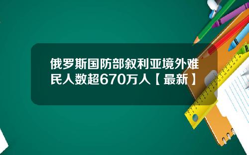 俄罗斯国防部叙利亚境外难民人数超670万人【最新】
