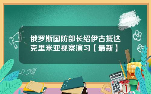 俄罗斯国防部长绍伊古抵达克里米亚视察演习【最新】