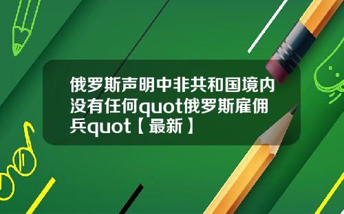 俄罗斯声明中非共和国境内没有任何quot俄罗斯雇佣兵quot【最新】
