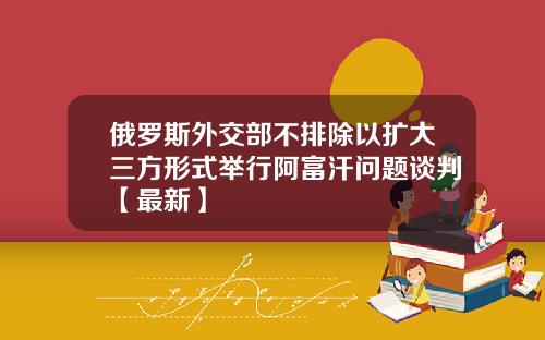 俄罗斯外交部不排除以扩大三方形式举行阿富汗问题谈判【最新】