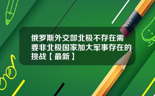 俄罗斯外交部北极不存在需要非北极国家加大军事存在的挑战【最新】