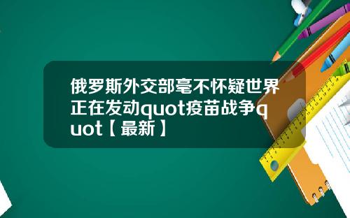俄罗斯外交部毫不怀疑世界正在发动quot疫苗战争quot【最新】