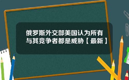 俄罗斯外交部美国认为所有与其竞争者都是威胁【最新】