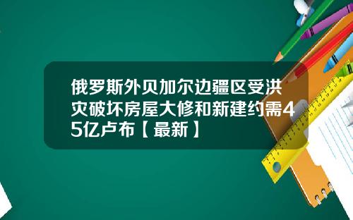 俄罗斯外贝加尔边疆区受洪灾破坏房屋大修和新建约需45亿卢布【最新】