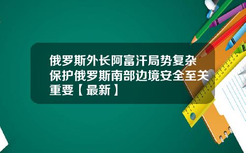 俄罗斯外长阿富汗局势复杂保护俄罗斯南部边境安全至关重要【最新】