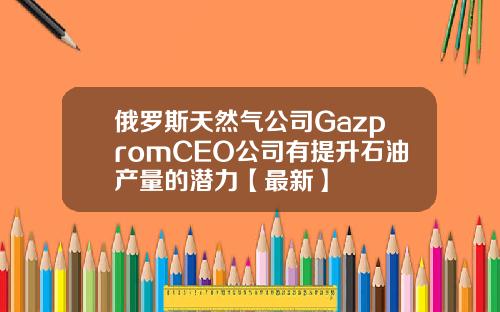 俄罗斯天然气公司GazpromCEO公司有提升石油产量的潜力【最新】