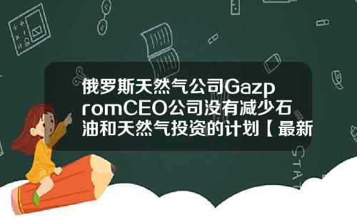 俄罗斯天然气公司GazpromCEO公司没有减少石油和天然气投资的计划【最新】