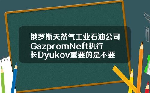 俄罗斯天然气工业石油公司GazpromNeft执行长Dyukov重要的是不要让石油市场过热【最新】