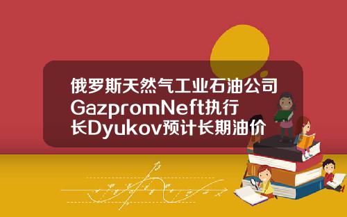 俄罗斯天然气工业石油公司GazpromNeft执行长Dyukov预计长期油价将为5055美元桶【最新】