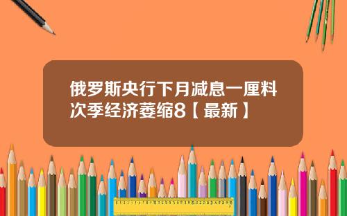 俄罗斯央行下月减息一厘料次季经济萎缩8【最新】