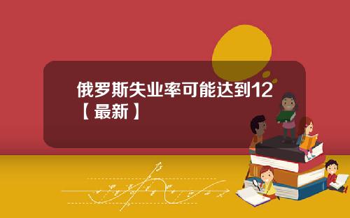 俄罗斯失业率可能达到12【最新】