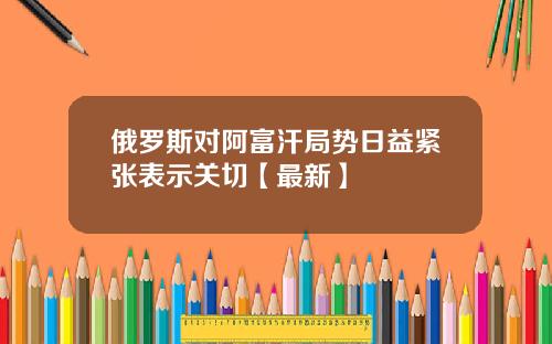 俄罗斯对阿富汗局势日益紧张表示关切【最新】