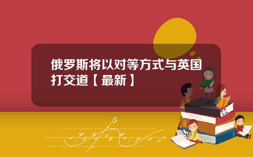 俄罗斯将以对等方式与英国打交道【最新】