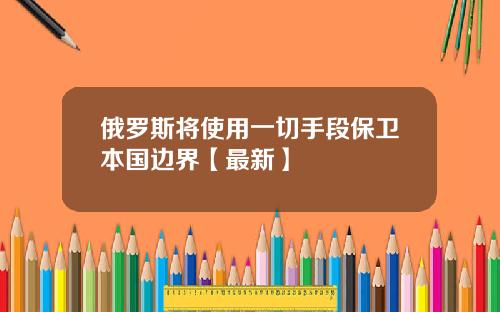 俄罗斯将使用一切手段保卫本国边界【最新】