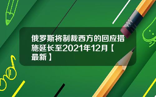俄罗斯将制裁西方的回应措施延长至2021年12月【最新】