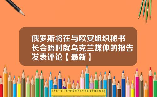 俄罗斯将在与欧安组织秘书长会晤时就乌克兰媒体的报告发表评论【最新】