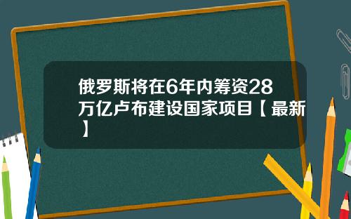 俄罗斯将在6年内筹资28万亿卢布建设国家项目【最新】