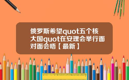 俄罗斯希望quot五个核大国quot在安理会举行面对面会晤【最新】
