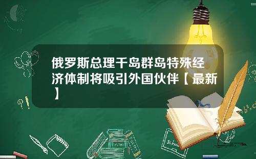 俄罗斯总理千岛群岛特殊经济体制将吸引外国伙伴【最新】