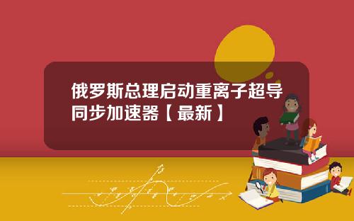 俄罗斯总理启动重离子超导同步加速器【最新】