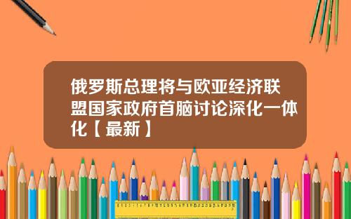 俄罗斯总理将与欧亚经济联盟国家政府首脑讨论深化一体化【最新】