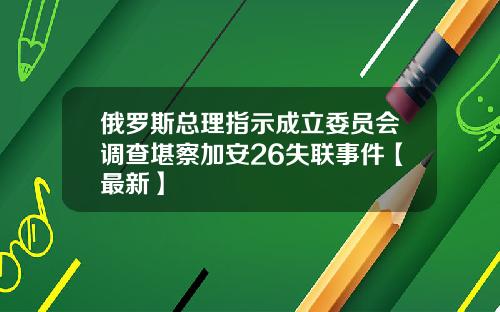 俄罗斯总理指示成立委员会调查堪察加安26失联事件【最新】