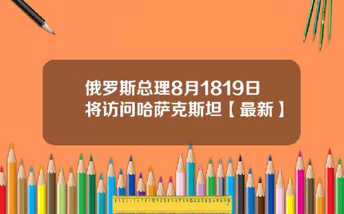俄罗斯总理8月1819日将访问哈萨克斯坦【最新】