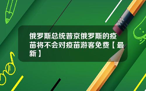 俄罗斯总统普京俄罗斯的疫苗将不会对疫苗游客免费【最新】