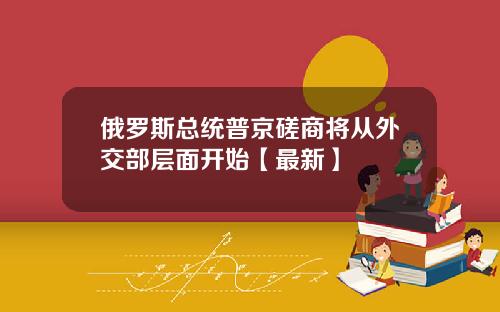 俄罗斯总统普京磋商将从外交部层面开始【最新】